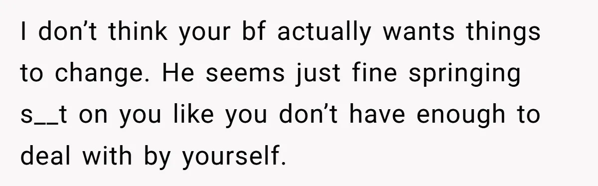 I don’t think your bf actually wants things to change. He seems just fine springing s__t on you like you don’t have enough to deal with by yourself.