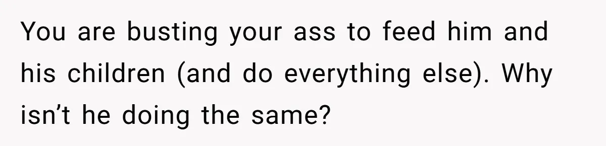 You are busting your ass to feed him and his children (and do everything else). Why isn’t he doing the same?