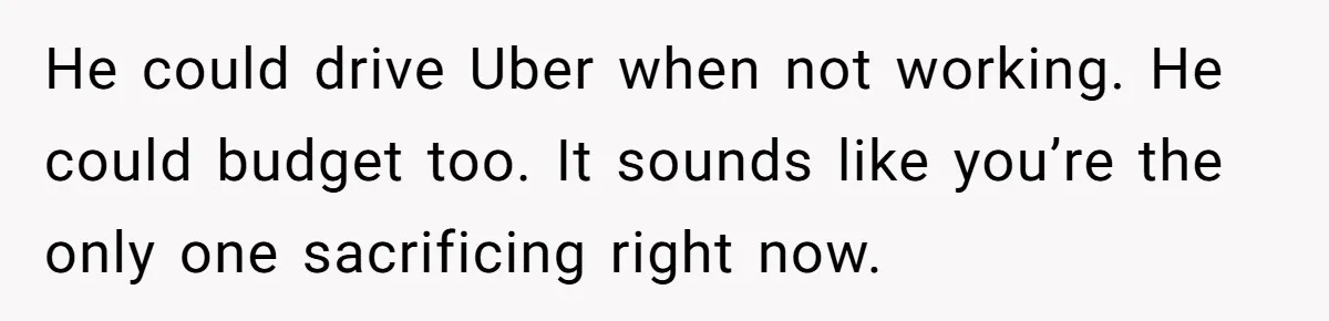 He could drive Uber when not working. He could budget too. It sounds like you’re the only one sacrificing right now.