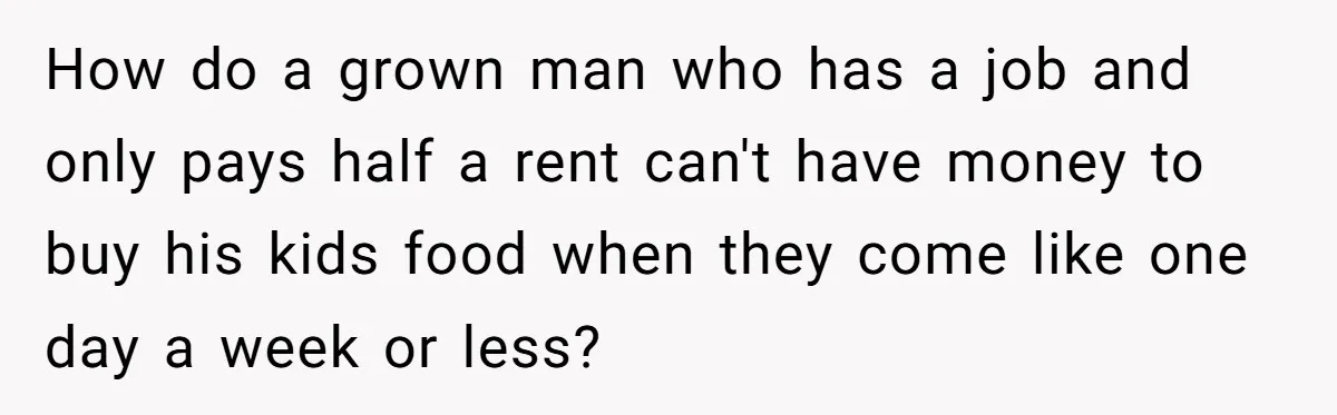 How do a grown man who has a job and only pays half a rent can't have money to buy his kids food when they come like one day a...