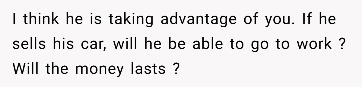I think he is taking advantage of you. If he sells his car, will he be able to go to work ? Will the money lasts ?