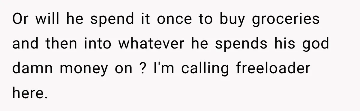 Or will he spend it once to buy groceries and then into whatever he spends his god damn money on ? I'm calling freeloader here.