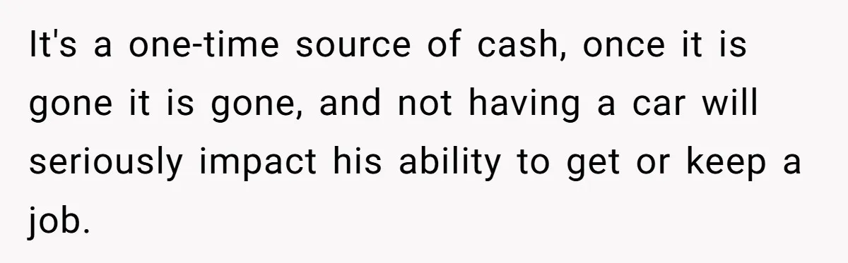 It's a one-time source of cash, once it is gone it is gone, and not having a car will seriously impact his ability to get or keep a job.