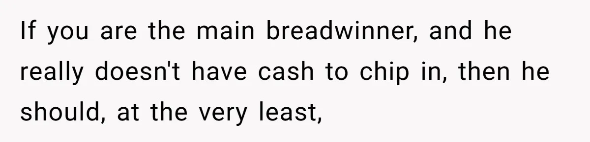 If you are the main breadwinner, and he really doesn't have cash to chip in, then he should, at the very least,