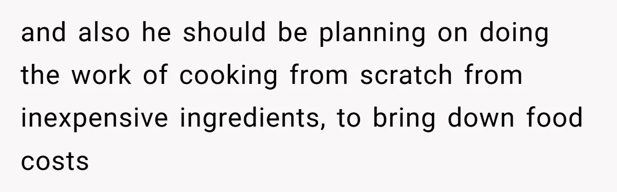and also he should be planning on doing the work of cooking from scratch from inexpensive ingredients, to bring down food costs