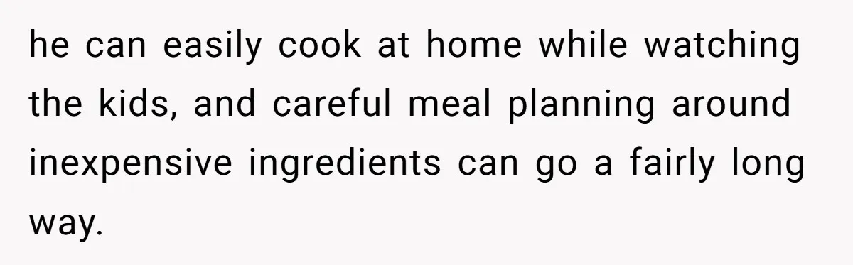 he can easily cook at home while watching the kids, and careful meal planning around inexpensive ingredients can go a fairly long way.
