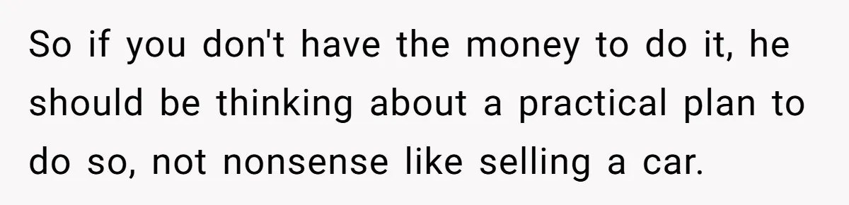 So if you don't have the money to do it, he should be thinking about a practical plan to do so, not nonsense like selling a car.