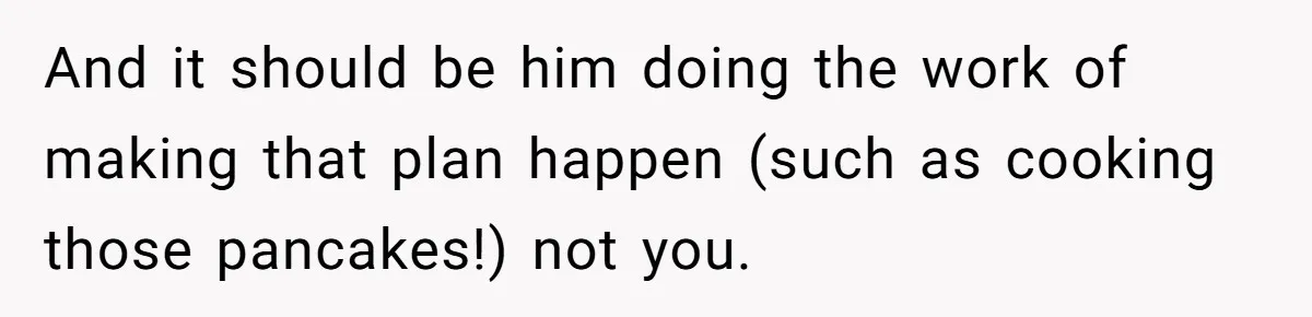 And it should be him doing the work of making that plan happen (such as cooking those pancakes!) not you.