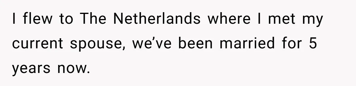 I flew to The Netherlands where I met my current spouse, we’ve been married for 5 years now.
