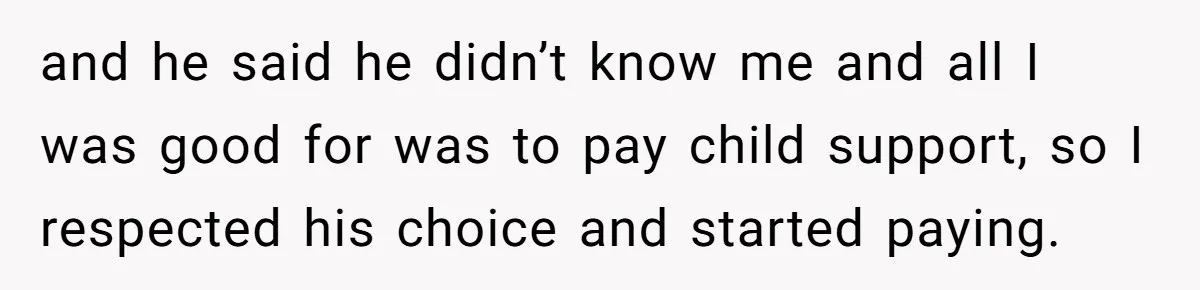 and he said he didn’t know me and all I was good for was to pay child support, so I respected his choice and started paying.