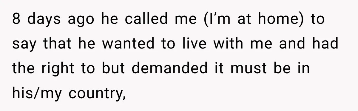 8 days ago he called me (I’m at home) to say that he wanted to live with me and had the right to but demanded it must be in his/my...