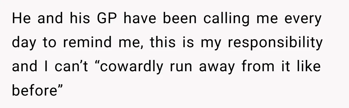 He and his GP have been calling me every day to remind me, this is my responsibility and I can’t “cowardly run away from it like before”
