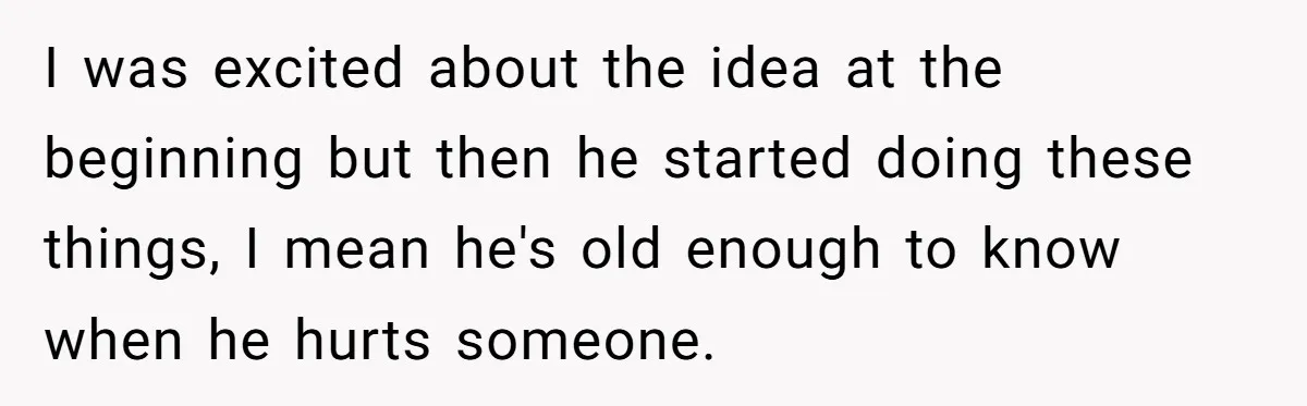 I was excited about the idea at the beginning but then he started doing these things, I mean he's old enough to know when he hurts someone.