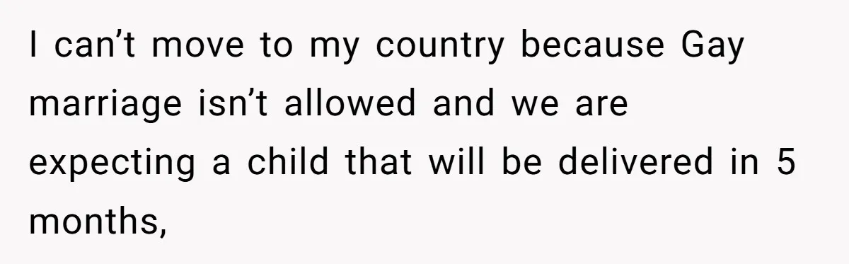 I can’t move to my country because Gay marriage isn’t allowed and we are expecting a child that will be delivered in 5 months,