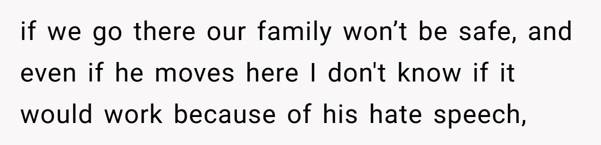 if we go there our family won’t be safe, and even if he moves here I don't know if it would work because of his hate speech,