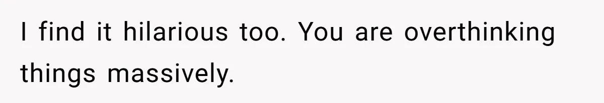 I find it hilarious too. You are overthinking things massively.