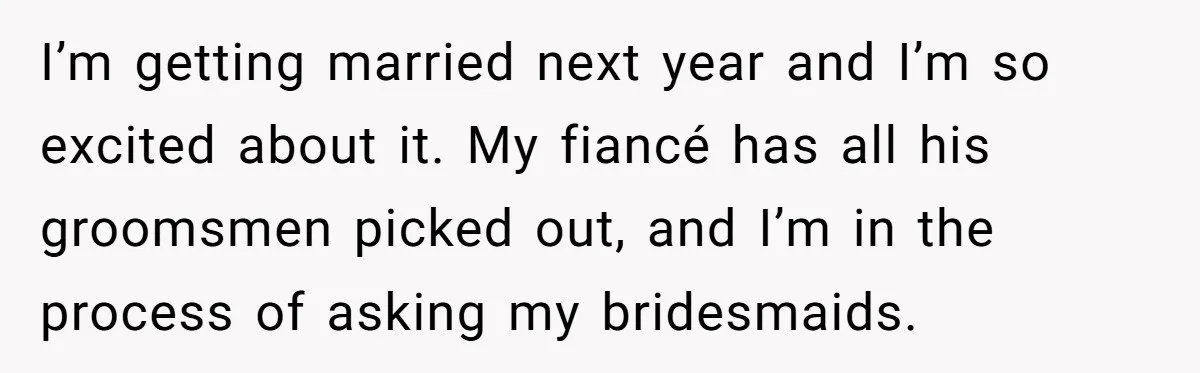 I’m getting married next year and I’m so excited about it. My fiancé has all his groomsmen picked out, and I’m in the process of asking my bridesmaids.
