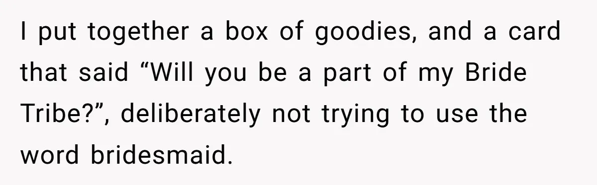 I put together a box of goodies, and a card that said “Will you be a part of my Bride Tribe?”, deliberately not trying to use the word bridesmaid.
