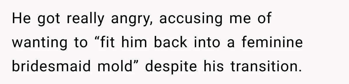 He got really angry, accusing me of wanting to “fit him back into a feminine bridesmaid mold” despite his transition.