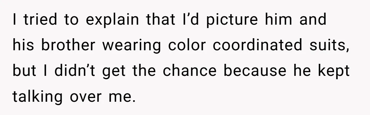 I tried to explain that I’d picture him and his brother wearing color coordinated suits, but I didn’t get the chance because he kept talking over me.
