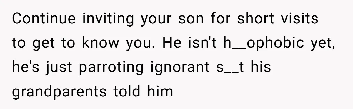 Continue inviting your son for short visits to get to know you. He isn't h__ophobic yet, he's just parroting ignorant s__t his grandparents told him
