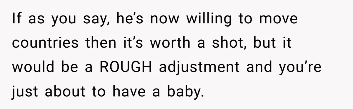 If as you say, he’s now willing to move countries then it’s worth a shot, but it would be a ROUGH adjustment and you’re just about to have a baby.