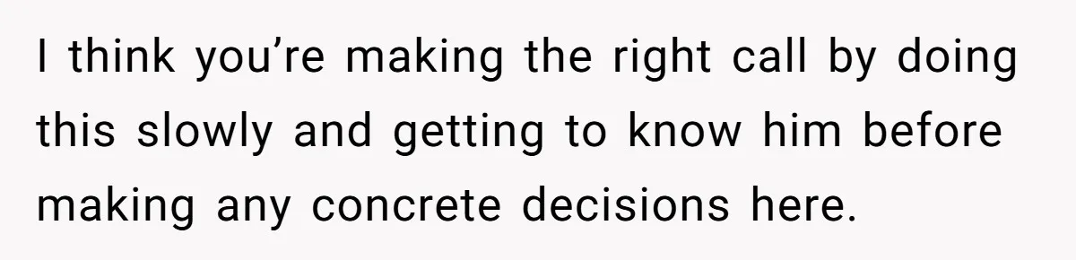I think you’re making the right call by doing this slowly and getting to know him before making any concrete decisions here.