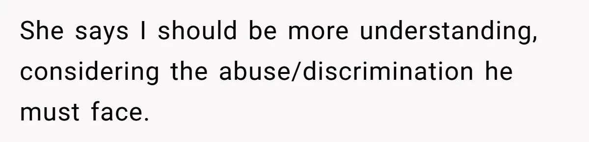 She says I should be more understanding, considering the abuse/discrimination he must face.