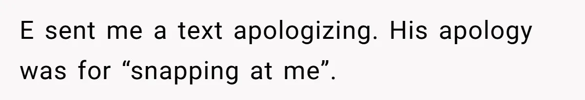 E sent me a text apologizing. His apology was for “snapping at me”.