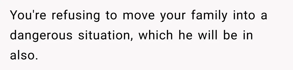 You're refusing to move your family into a dangerous situation, which he will be in also.