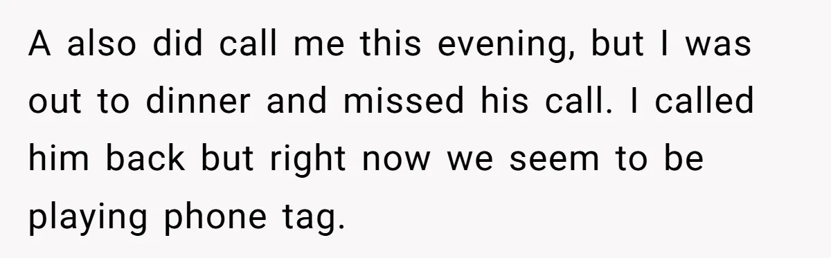 A also did call me this evening, but I was out to dinner and missed his call. I called him back but right now we seem to be playing phone...