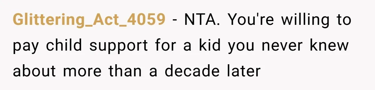 Glittering_Act_4059 − NTA. You're willing to pay child support for a kid you never knew about more than a decade later