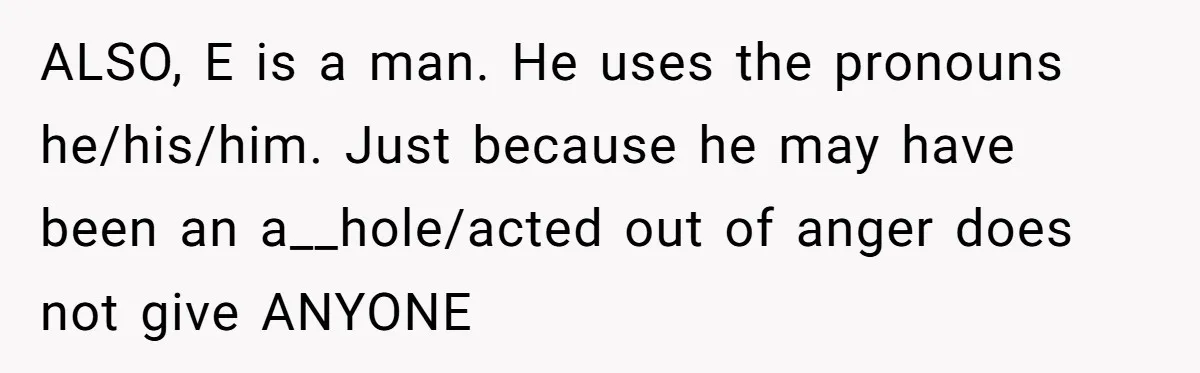 ALSO, E is a man. He uses the pronouns he/his/him. Just because he may have been an a__hole/acted out of anger does not give ANYONE
