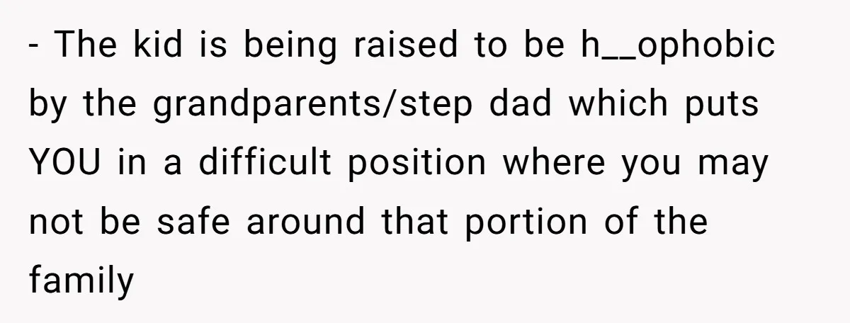 - The kid is being raised to be h__ophobic by the grandparents/step dad which puts YOU in a difficult position where you may not be safe around that portion of...
