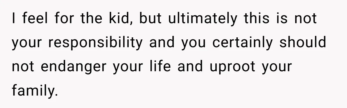 I feel for the kid, but ultimately this is not your responsibility and you certainly should not endanger your life and uproot your family.