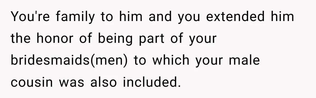 You're family to him and you extended him the honor of being part of your bridesmaids(men) to which your male cousin was also included.