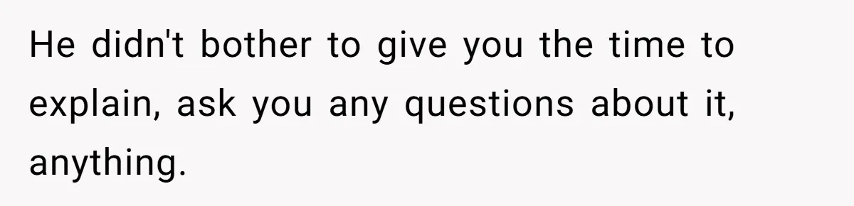 He didn't bother to give you the time to explain, ask you any questions about it, anything.