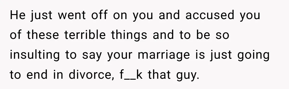 He just went off on you and accused you of these terrible things and to be so insulting to say your marriage is just going to end in divorce, f__k...