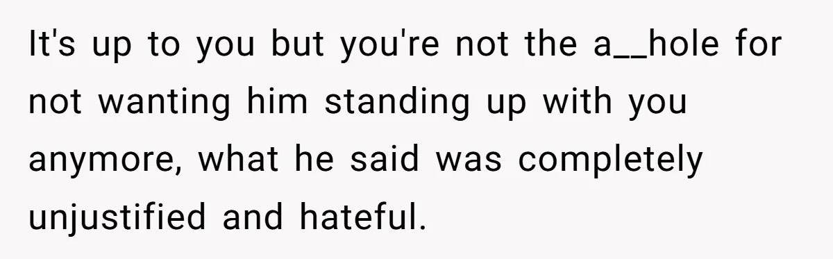 It's up to you but you're not the a__hole for not wanting him standing up with you anymore, what he said was completely unjustified and hateful.