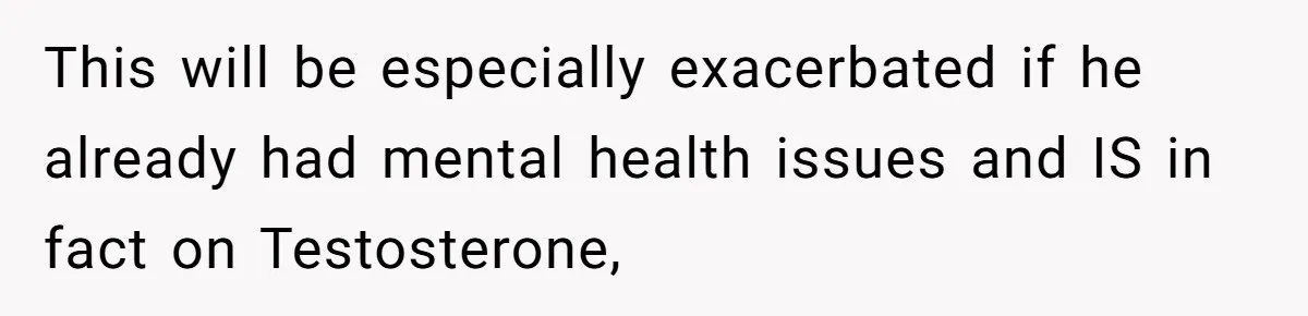 This will be especially exacerbated if he already had mental health issues and IS in fact on Testosterone,