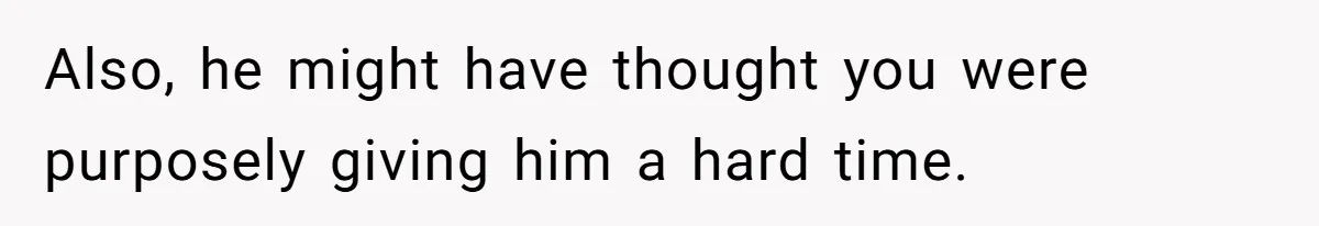 Also, he might have thought you were purposely giving him a hard time.