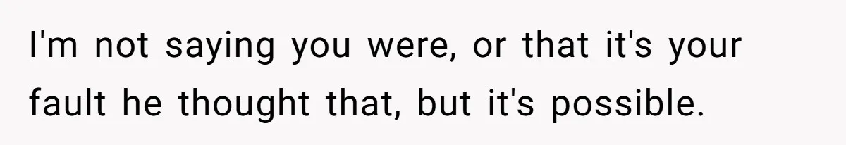 I'm not saying you were, or that it's your fault he thought that, but it's possible.