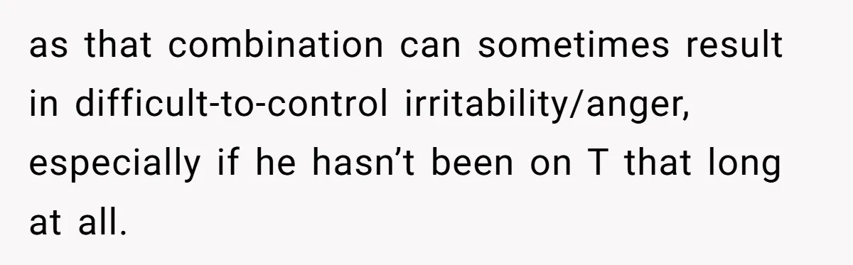 as that combination can sometimes result in difficult-to-control irritability/anger, especially if he hasn’t been on T that long at all.