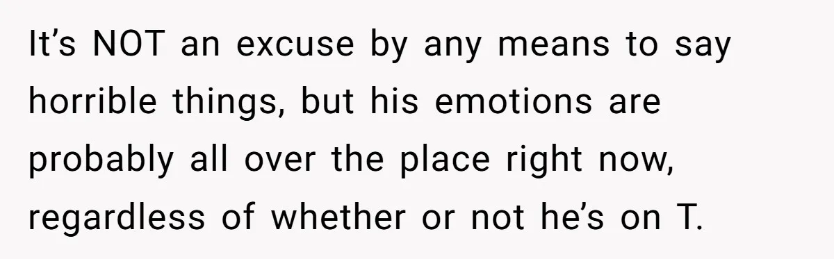 It’s NOT an excuse by any means to say horrible things, but his emotions are probably all over the place right now, regardless of whether or not he’s on T.