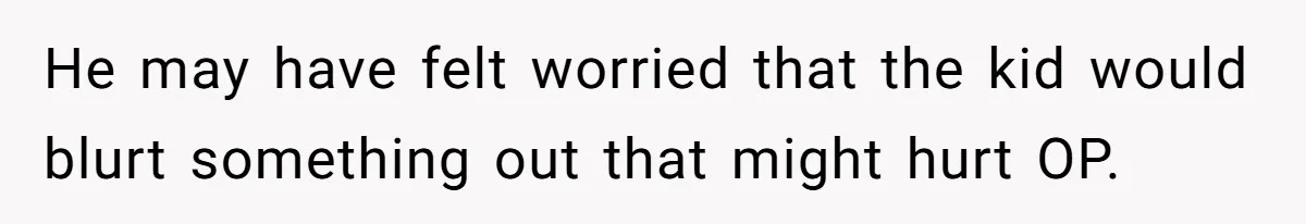 He may have felt worried that the kid would blurt something out that might hurt OP.