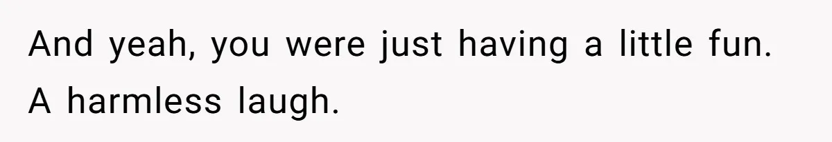 And yeah, you were just having a little fun. A harmless laugh.