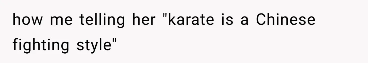 how me telling her "karate is a Chinese fighting style"