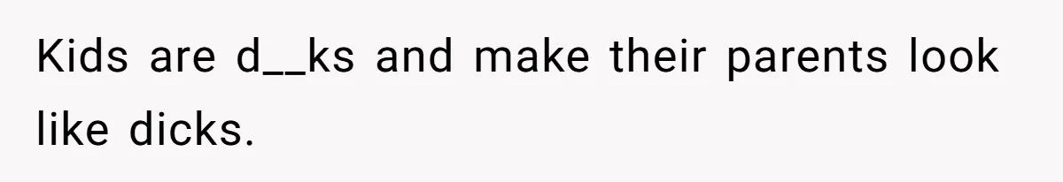 Kids are d__ks and make their parents look like dicks.