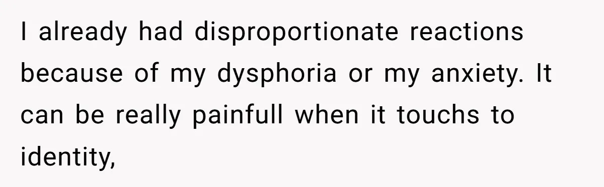I already had disproportionate reactions because of my dysphoria or my anxiety. It can be really painfull when it touchs to identity,