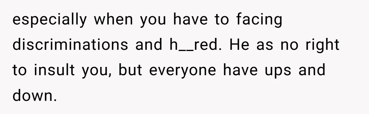 especially when you have to facing discriminations and h__red. He as no right to insult you, but everyone have ups and down.